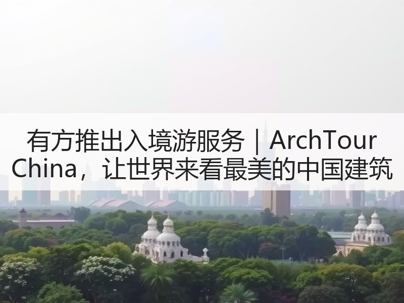 有方推出入境游服务｜ArchTour China，让世界来看最美的中国建筑
